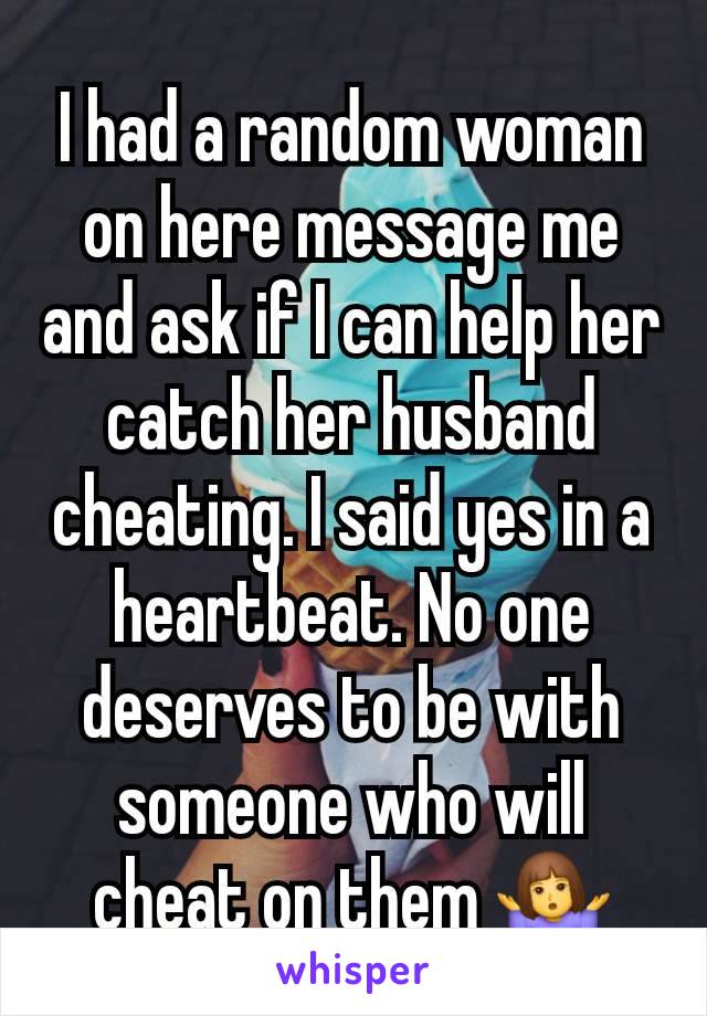 I had a random woman on here message me and ask if I can help her catch her husband cheating. I said yes in a heartbeat. No one deserves to be with someone who will cheat on them 🤷‍♀️