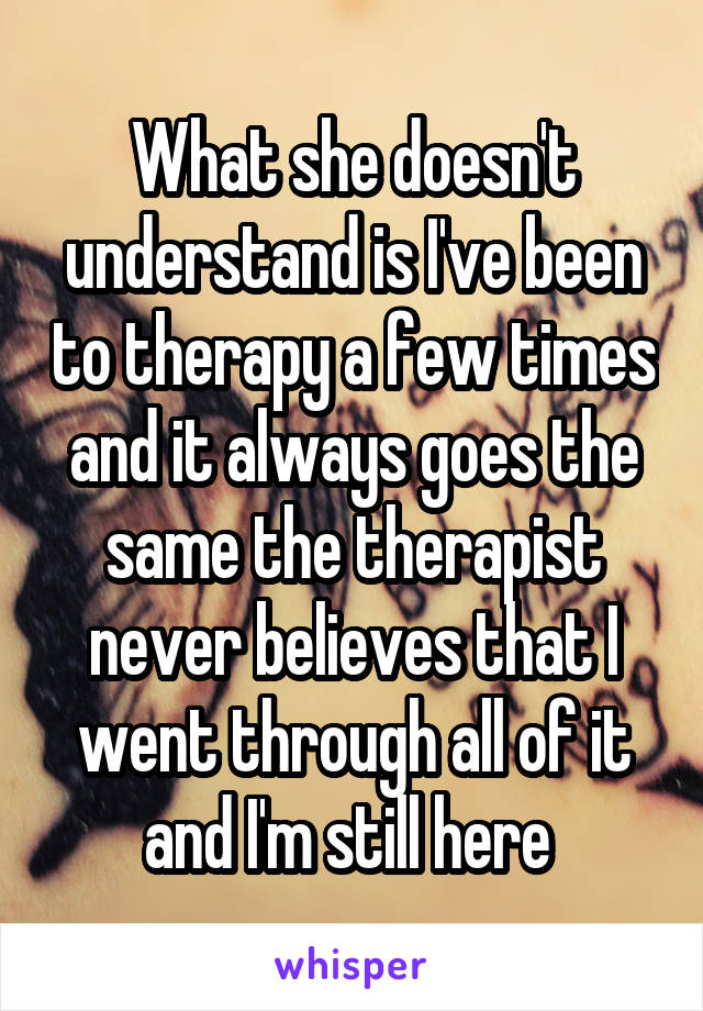 What she doesn't understand is I've been to therapy a few times and it always goes the same the therapist never believes that I went through all of it and I'm still here 