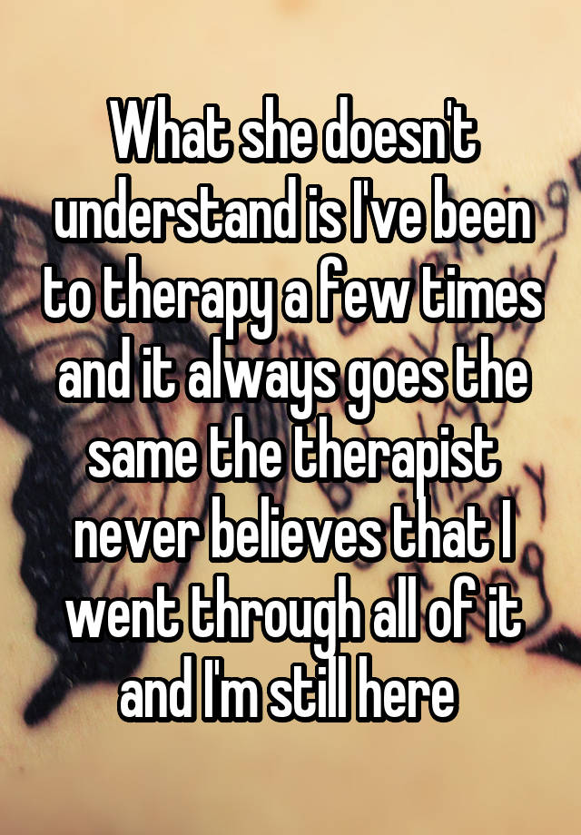 What she doesn't understand is I've been to therapy a few times and it always goes the same the therapist never believes that I went through all of it and I'm still here 