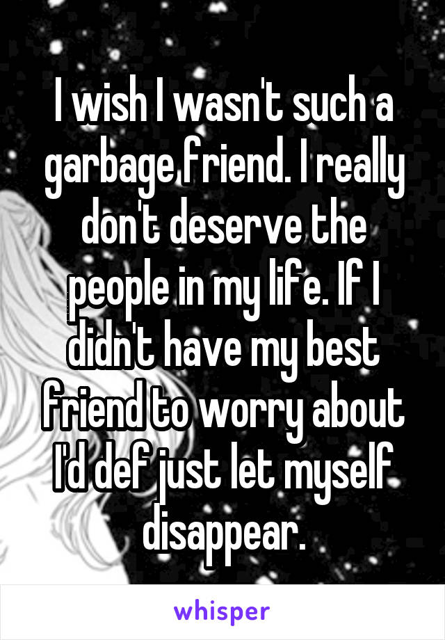 I wish I wasn't such a garbage friend. I really don't deserve the people in my life. If I didn't have my best friend to worry about I'd def just let myself disappear.