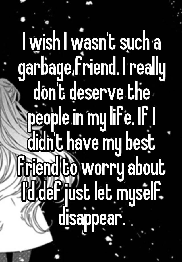 I wish I wasn't such a garbage friend. I really don't deserve the people in my life. If I didn't have my best friend to worry about I'd def just let myself disappear.