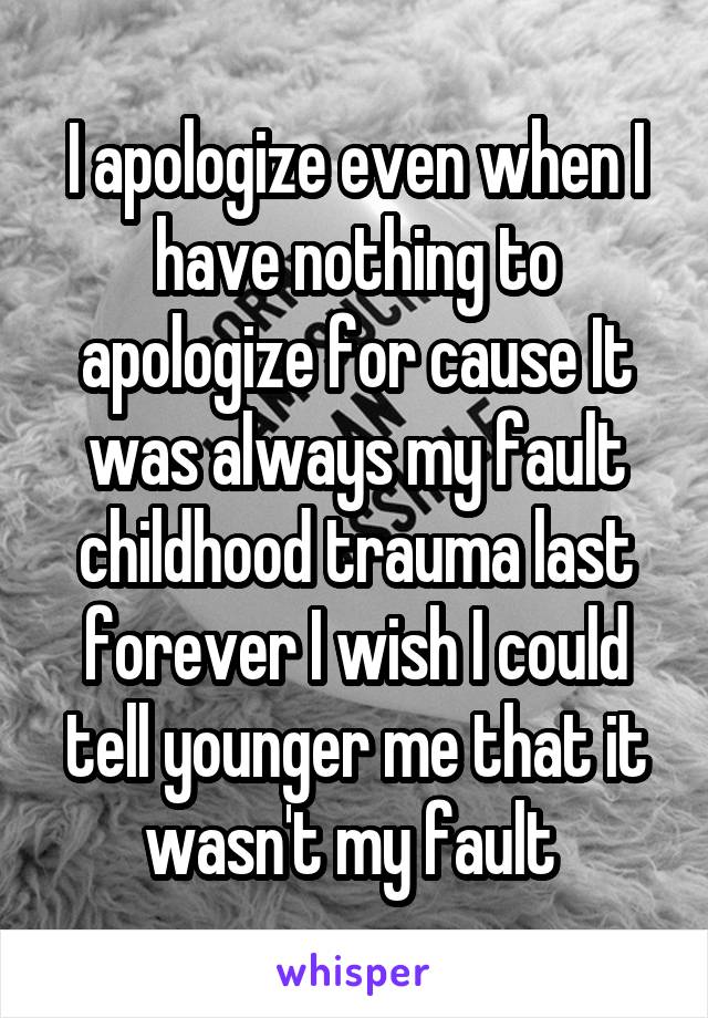 I apologize even when I have nothing to apologize for cause It was always my fault childhood trauma last forever I wish I could tell younger me that it wasn't my fault 