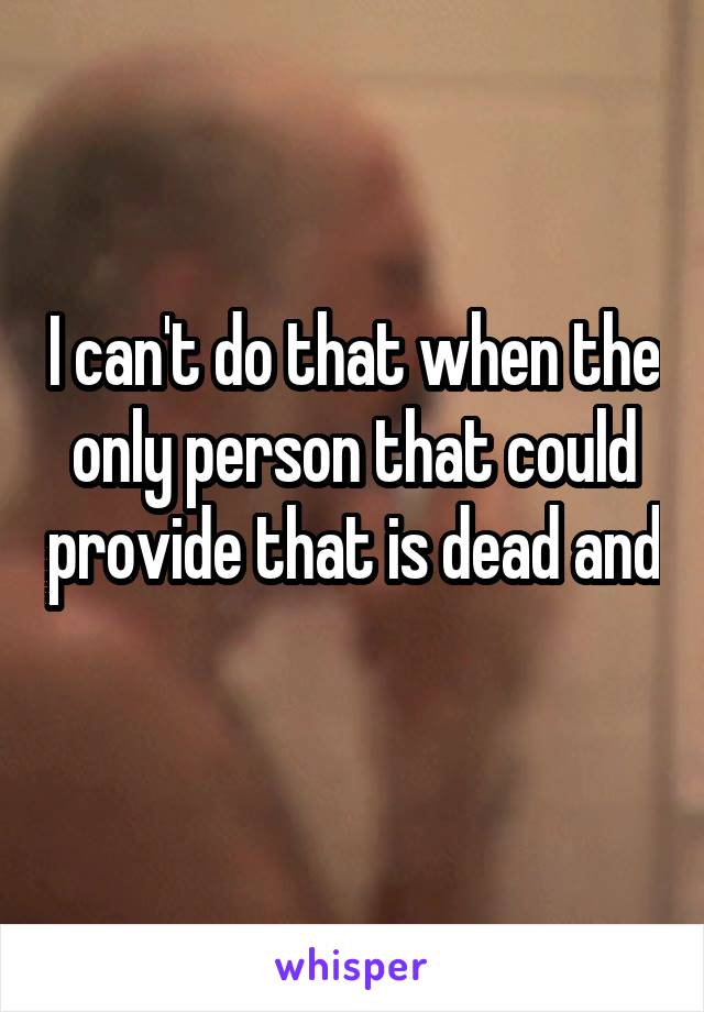 I can't do that when the only person that could provide that is dead and 