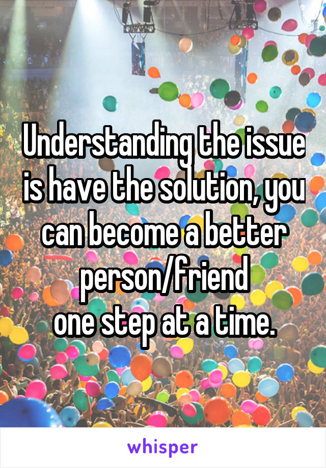 Understanding the issue is have the solution, you can become a better person/friend
one step at a time.