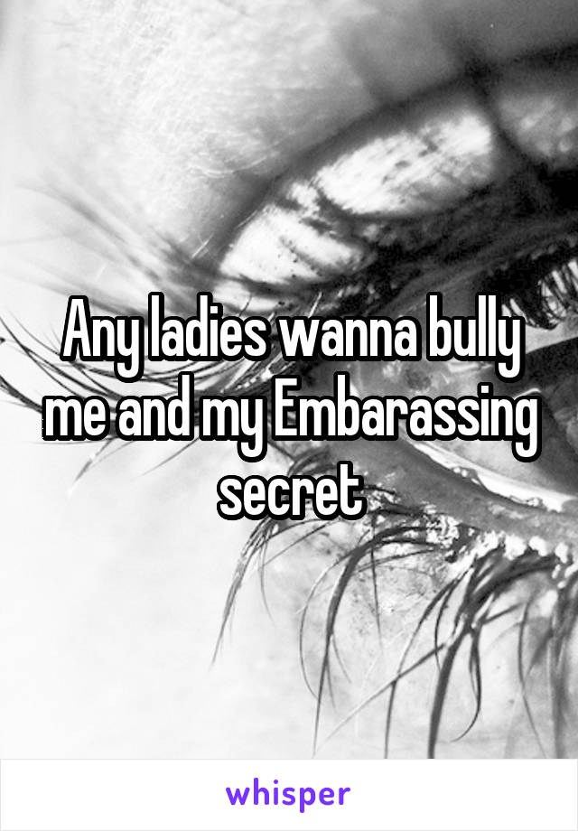 Any ladies wanna bully me and my Embarassing secret