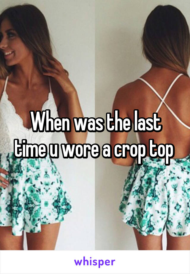When was the last time u wore a crop top 