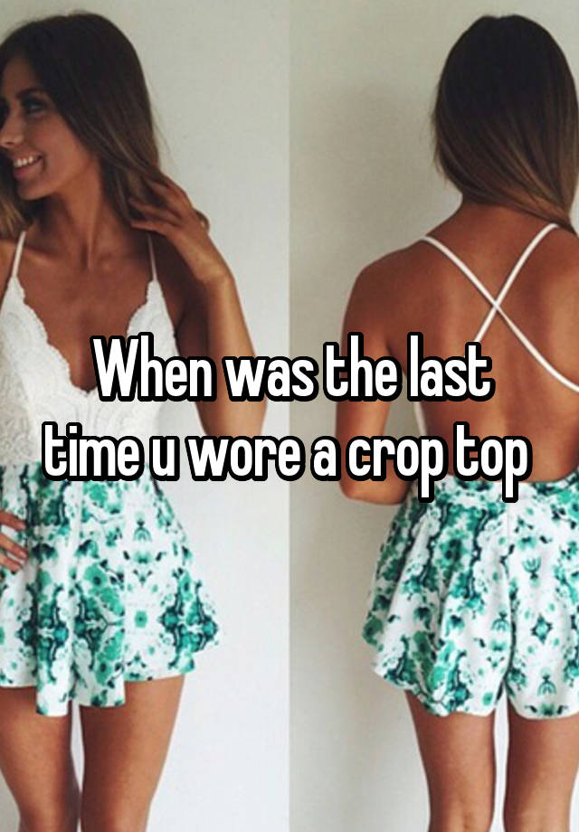 When was the last time u wore a crop top 