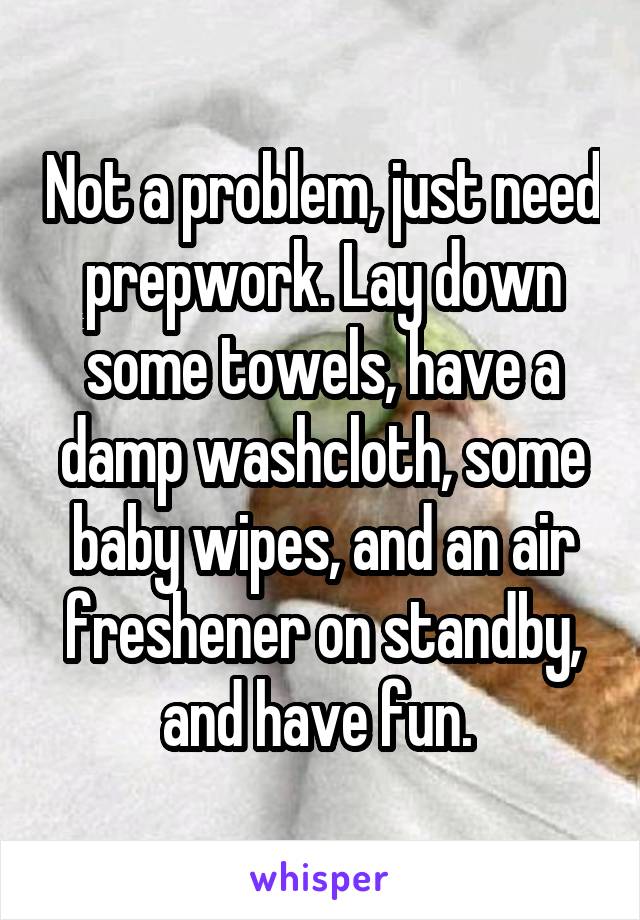 Not a problem, just need prepwork. Lay down some towels, have a damp washcloth, some baby wipes, and an air freshener on standby, and have fun. 