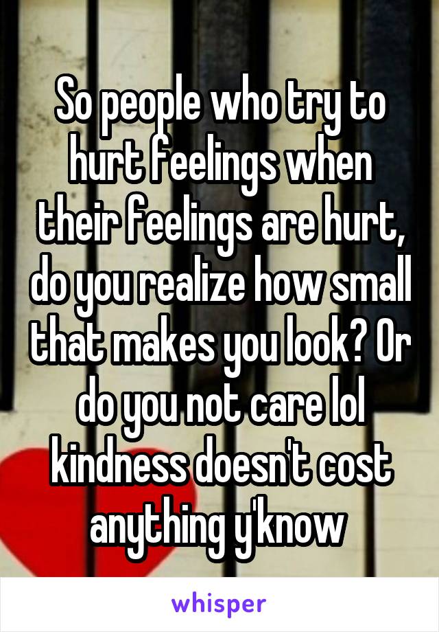 So people who try to hurt feelings when their feelings are hurt, do you realize how small that makes you look? Or do you not care lol kindness doesn't cost anything y'know 