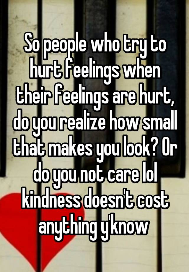 So people who try to hurt feelings when their feelings are hurt, do you realize how small that makes you look? Or do you not care lol kindness doesn't cost anything y'know 