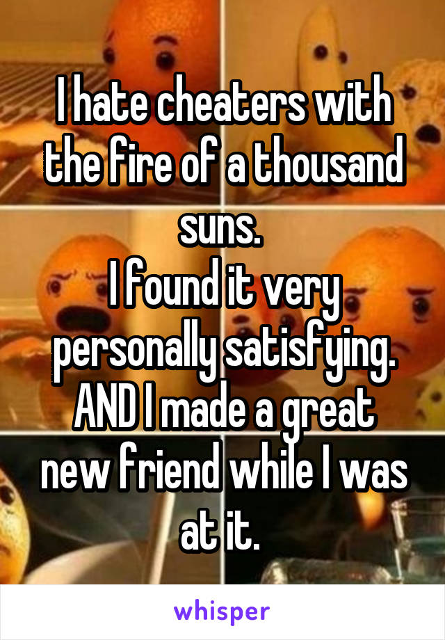 I hate cheaters with the fire of a thousand suns. 
I found it very personally satisfying.
AND I made a great new friend while I was at it. 