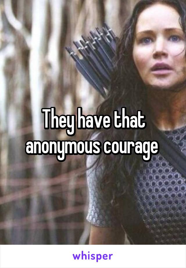 They have that anonymous courage 