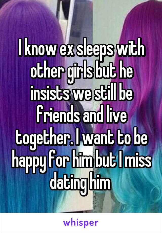 I know ex sleeps with other girls but he insists we still be friends and live together. I want to be happy for him but I miss dating him 