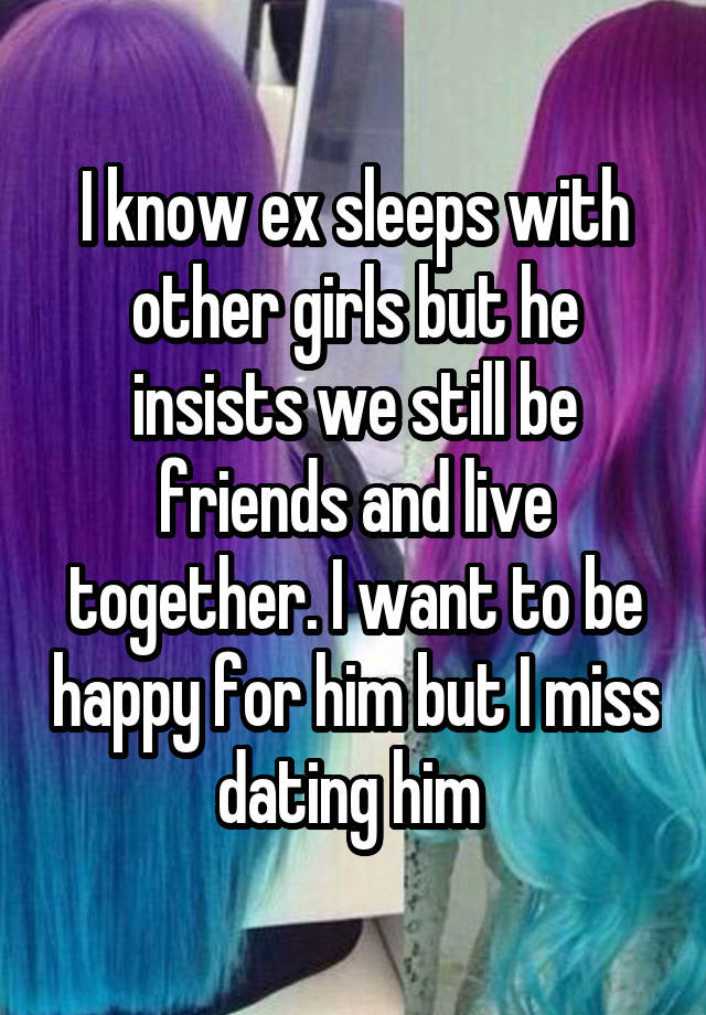 I know ex sleeps with other girls but he insists we still be friends and live together. I want to be happy for him but I miss dating him 