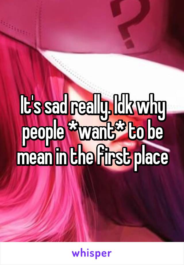 It's sad really. Idk why people *want* to be mean in the first place