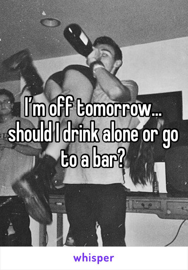 I’m off tomorrow… should I drink alone or go to a bar? 