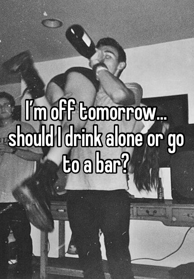 I’m off tomorrow… should I drink alone or go to a bar? 