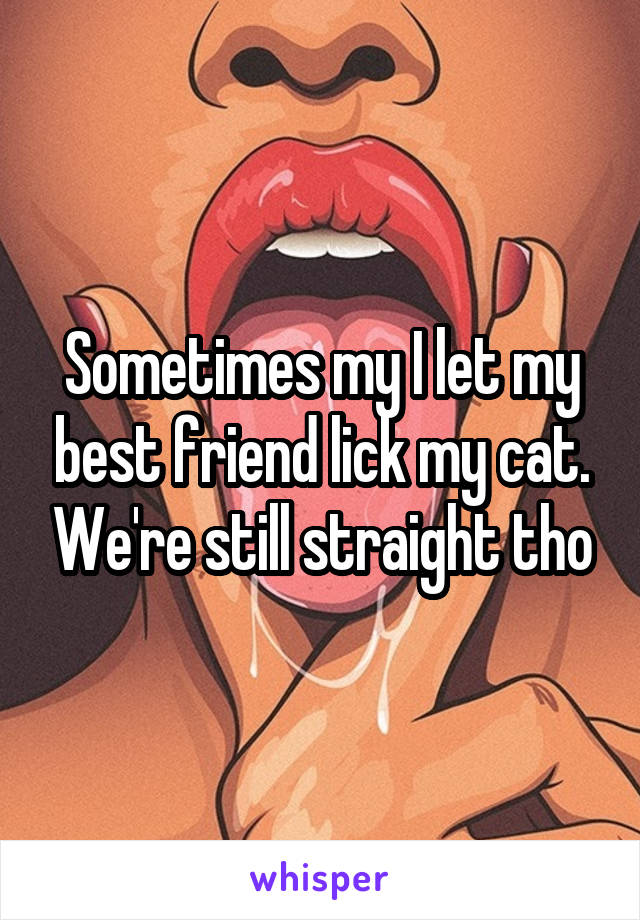 Sometimes my I let my best friend lick my cat. We're still straight tho