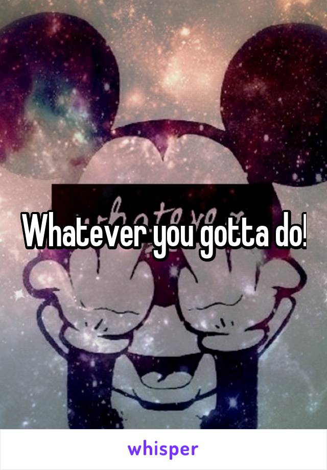 Whatever you gotta do!