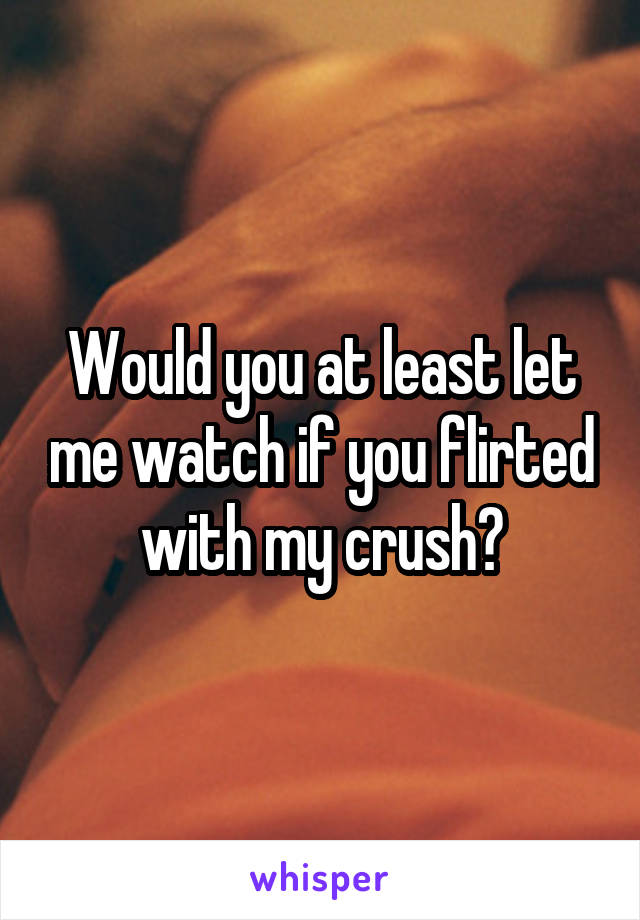 Would you at least let me watch if you flirted with my crush?