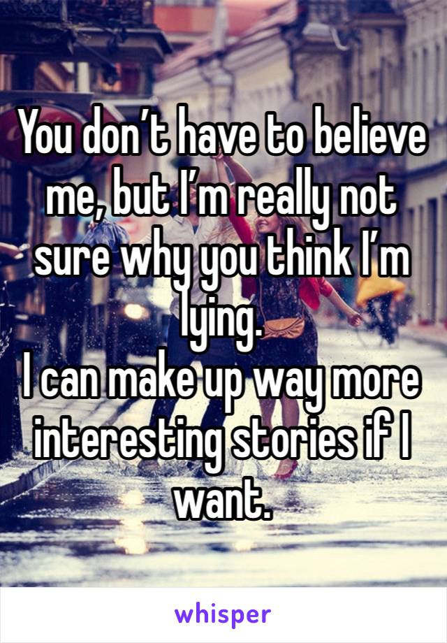 You don’t have to believe me, but I’m really not sure why you think I’m lying. 
I can make up way more interesting stories if I want. 