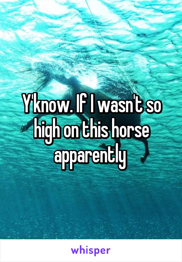 Y'know. If I wasn't so high on this horse apparently 