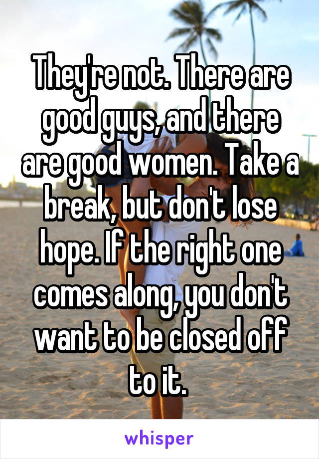 They're not. There are good guys, and there are good women. Take a break, but don't lose hope. If the right one comes along, you don't want to be closed off to it. 