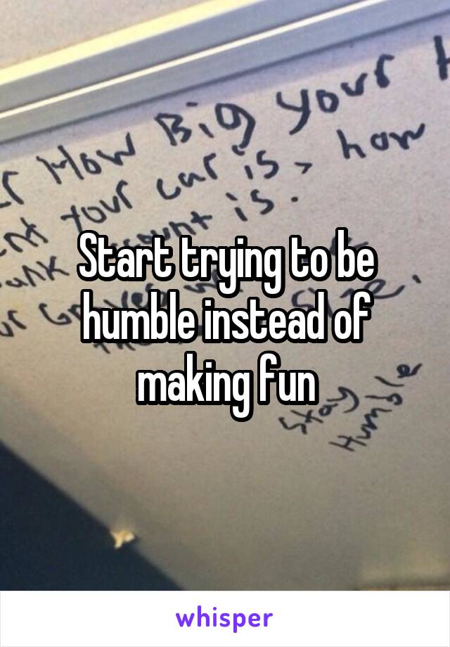 Start trying to be humble instead of making fun