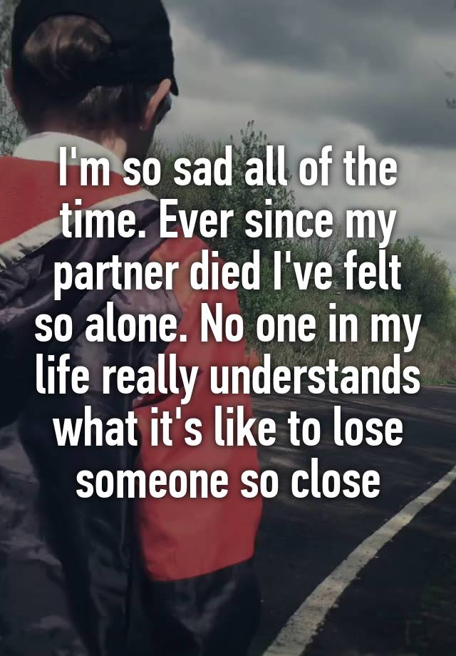 I'm so sad all of the time. Ever since my partner died I've felt so alone. No one in my life really understands what it's like to lose someone so close