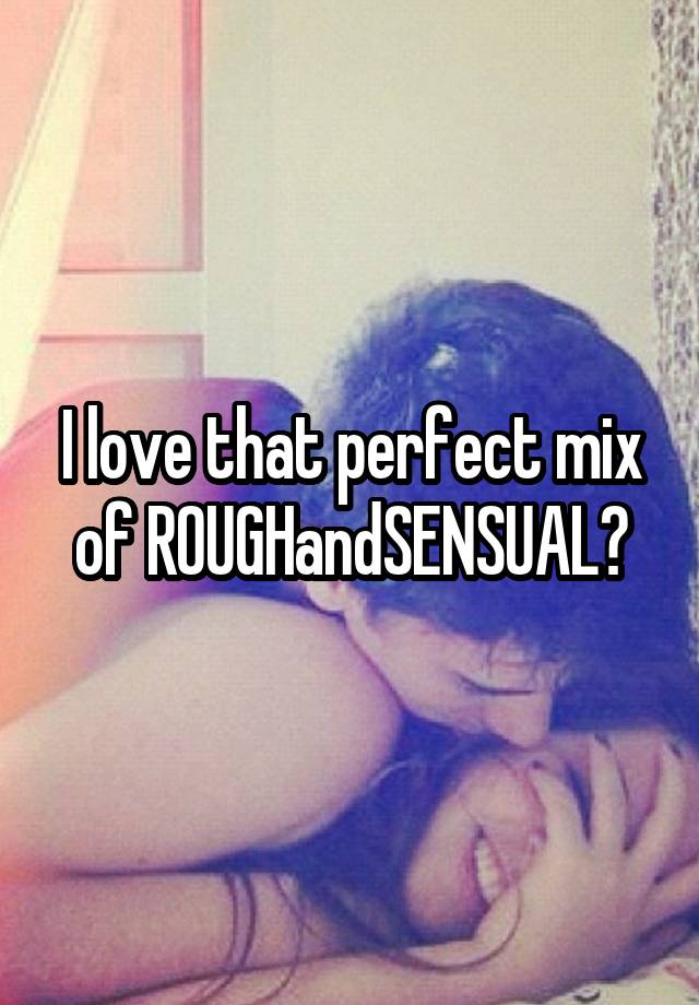 I love that perfect mix of ROUGHandSENSUAL?