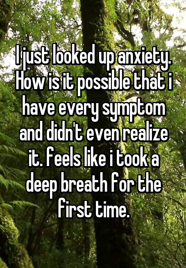 I just looked up anxiety. How is it possible that i have every symptom and didn't even realize it. feels like i took a deep breath for the first time.
