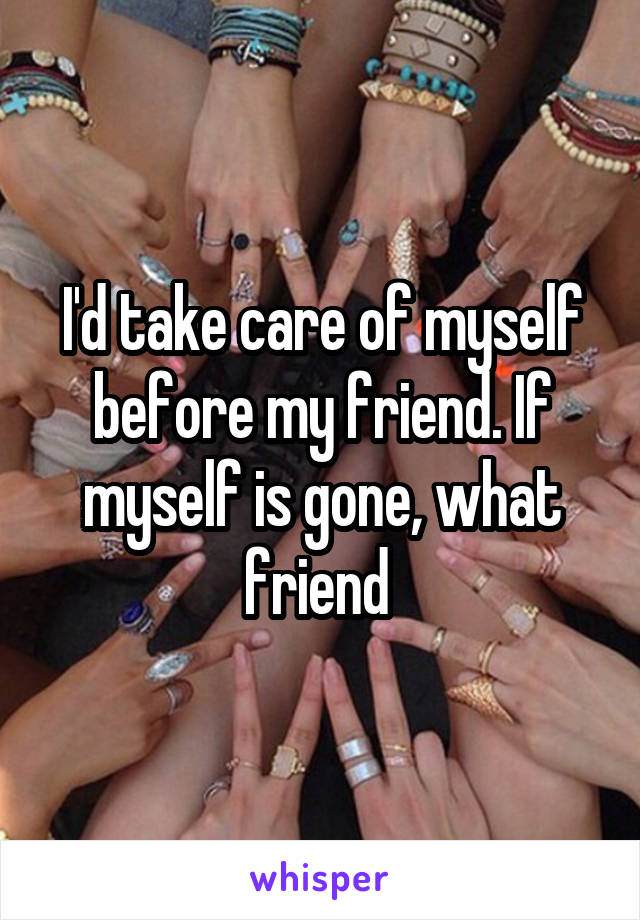 I'd take care of myself before my friend. If myself is gone, what friend 