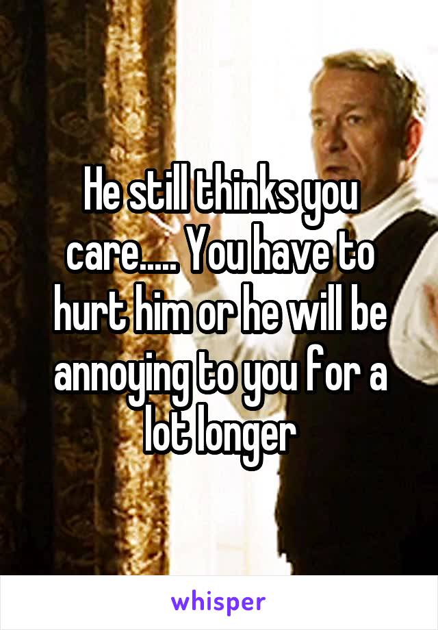 He still thinks you care..... You have to hurt him or he will be annoying to you for a lot longer