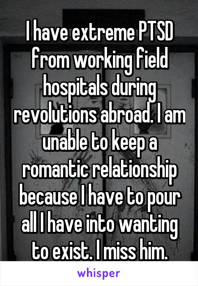 I have extreme PTSD from working field hospitals during revolutions abroad. I am unable to keep a romantic relationship because I have to pour all I have into wanting to exist. I miss him.