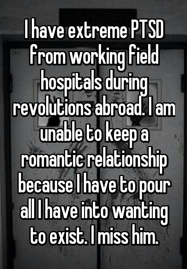 I have extreme PTSD from working field hospitals during revolutions abroad. I am unable to keep a romantic relationship because I have to pour all I have into wanting to exist. I miss him.