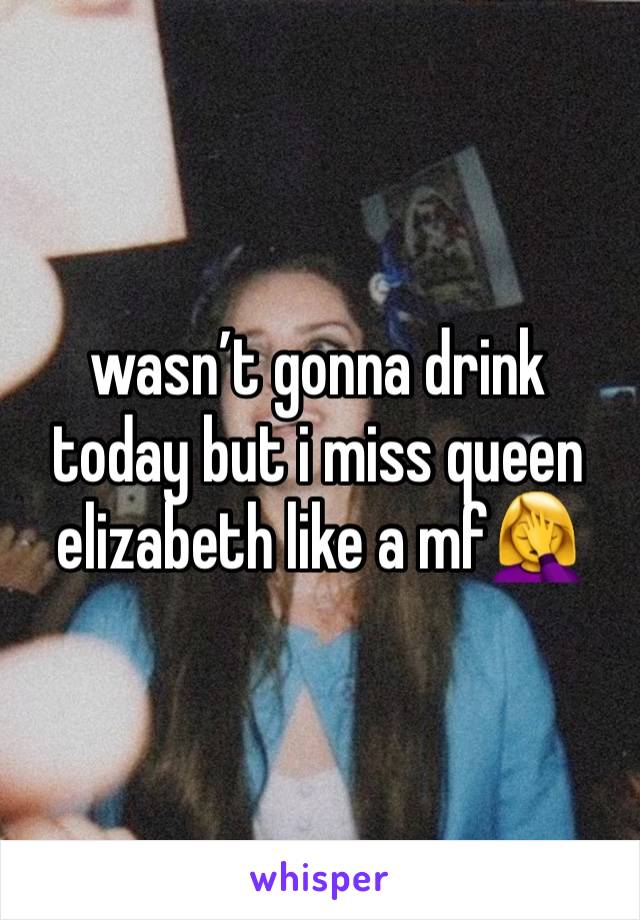 wasn’t gonna drink today but i miss queen elizabeth like a mf🤦‍♀️