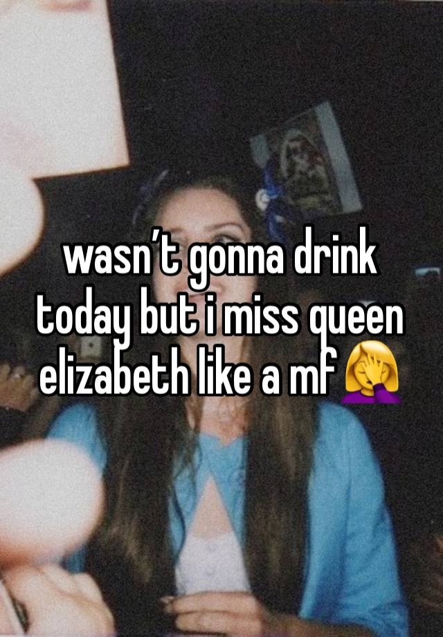 wasn’t gonna drink today but i miss queen elizabeth like a mf🤦‍♀️