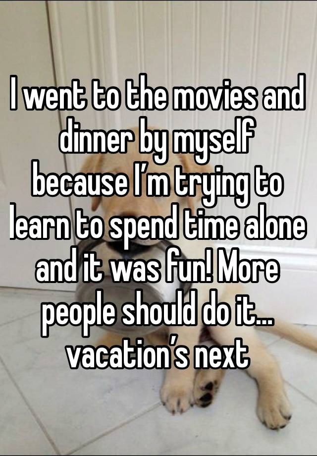 I went to the movies and dinner by myself because I’m trying to learn to spend time alone and it was fun! More people should do it…vacation’s next
