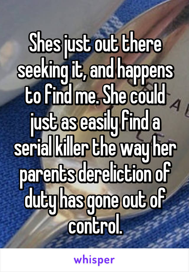 Shes just out there seeking it, and happens to find me. She could just as easily find a serial killer the way her parents dereliction of duty has gone out of control.