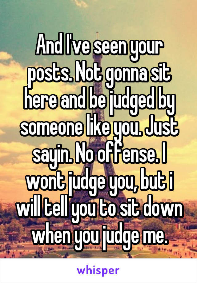 And I've seen your posts. Not gonna sit here and be judged by someone like you. Just sayin. No offense. I wont judge you, but i will tell you to sit down when you judge me.