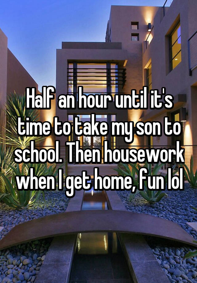 Half an hour until it's time to take my son to school. Then housework when I get home, fun lol