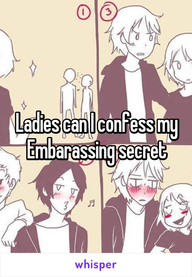 Ladies can I confess my Embarassing secret