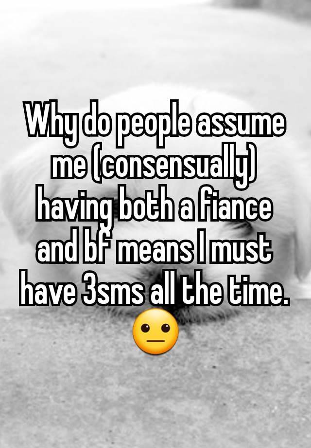 Why do people assume me (consensually) having both a fiance and bf means I must have 3sms all the time. 😐