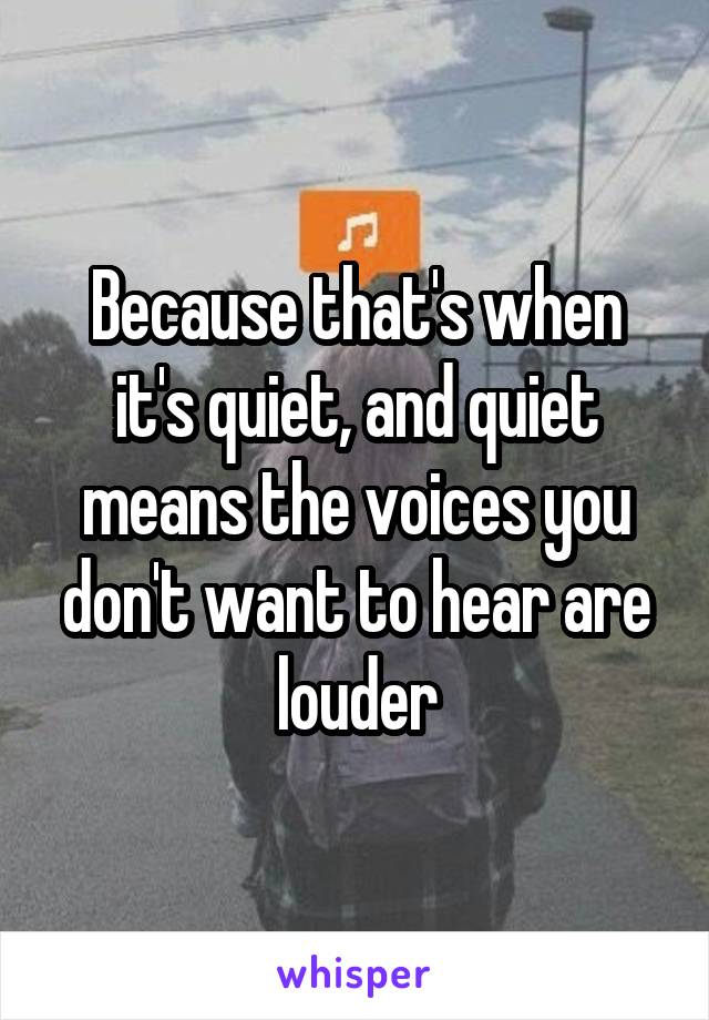 Because that's when it's quiet, and quiet means the voices you don't want to hear are louder