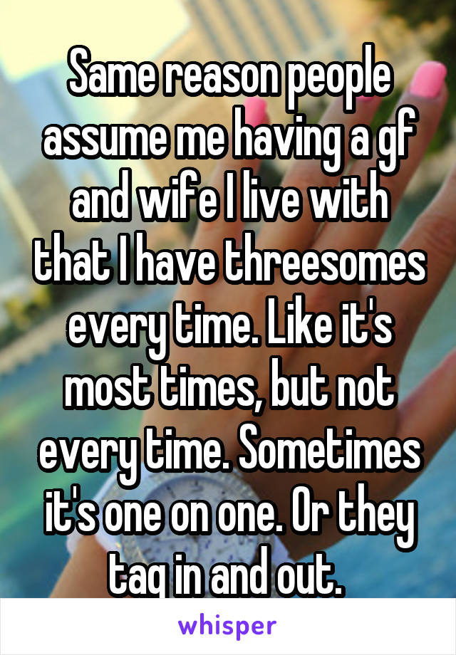 Same reason people assume me having a gf and wife I live with that I have threesomes every time. Like it's most times, but not every time. Sometimes it's one on one. Or they tag in and out. 
