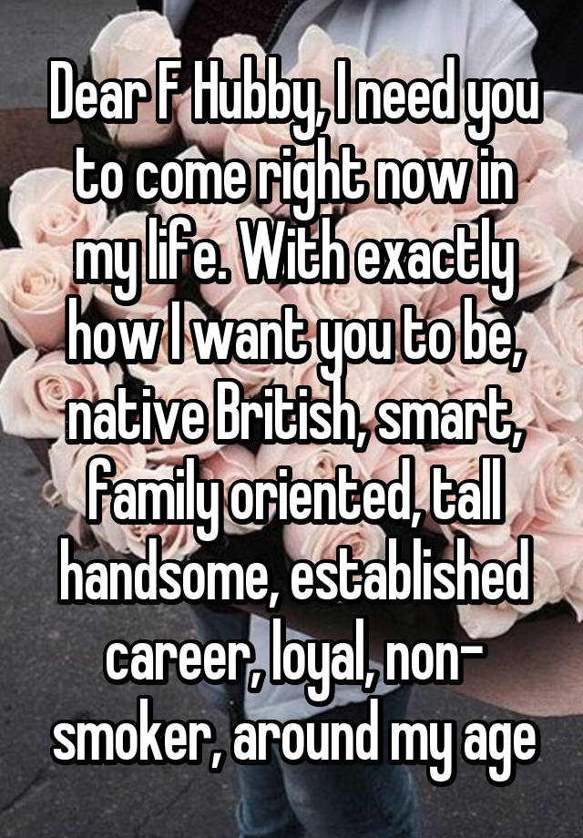 Dear F Hubby, I need you to come right now in my life. With exactly how I want you to be, native British, smart, family oriented, tall handsome, established career, loyal, non- smoker, around my age