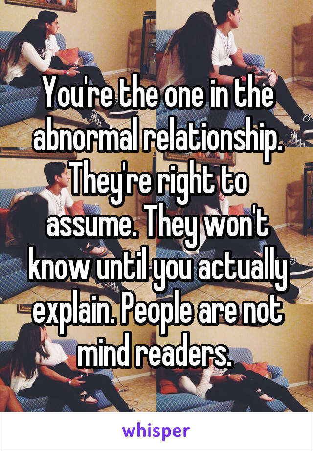 You're the one in the abnormal relationship. They're right to assume. They won't know until you actually explain. People are not mind readers. 