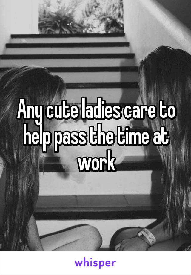 Any cute ladies care to help pass the time at work