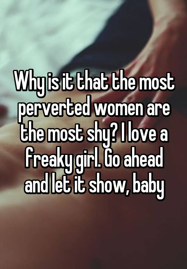 Why is it that the most perverted women are the most shy? I love a freaky girl. Go ahead and let it show, baby