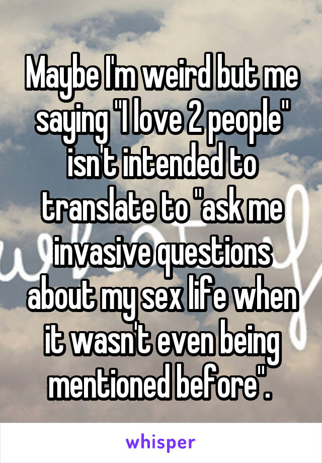 Maybe I'm weird but me saying "I love 2 people" isn't intended to translate to "ask me invasive questions about my sex life when it wasn't even being mentioned before". 